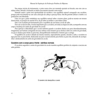 60
Manual de Equitação da Federação Paulista de Hipismo
Nas etapas iniciais de treinamento, o potro nunca deve ser montado apoiado no bocado, mas sim com as
rédeas soltas, abrindo e fechando os dedos suavemente atuando como molas.
Somente assim o potro terá oportunidade de recobrar o seu equilíbrio natural carregando um cavaleiro,
porque pode movimentar-se com uma colocação de cabeça e pescoço baixa. Isto lhe permite utilizar o lombo e os
posteriores com liberdade.
Uma vez que o potro restabeleça seu equilíbrio natural sobre o terreno plano, pode-se montar em terreno
desnivelado, na posição de assento livre, de pé sobre os estribos e com rédeas soltas.
Este é um excelente pré-treinamento para o equilíbrio de um futuro cavalo de salto.
Para um cavalo de salto, é muito importante que o cavaleiro, em todas as etapas do salto, acompanhe com seu
corpo a mudança do centro de gravidade do cavalo.
Para apreciar a dificuldade que o cavalo enfrenta quando o cavaleiro desloca seu peso desordenadamente,
imaginemos um homem carregando em seus ombros outro homem que se desloca sobre seu centro de gravidade,
ou que se desloca para frente ou para trás, desequilibrando totalmente o homem que o carrega.
O equilíbrio do cavalo é afetado da mesma maneira, especialmente quando, durante o salto, o cavaleiro se
joga para trás ou para frente, deslocando seu peso excessivamente para frente ou para trás, deixando de acompa-
nhar o deslocamento do centro de gravidade do cavalo.
Cavaleiro com o corpo para a frente - estribos normais
O cavaleiro seguindo o centro de gravidade do cavalo mantém equilíbrio perfeito do conjunto e executa um
salto perfeito.
O cavaleiro não desequilibra o cavalo
 