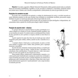 62
Manual de Equitação da Federação Paulista de Hipismo
Posição de assento total – clássica	
É a posição ideal para os esportes hípicos no plano, permitindo ao ca-
valeiro adaptar-se às reações do cavalo, mantendo perfeito equilíbrio com
os movimentos do mesmo. O cavaleiro senta-se comodamente bem à frente
da sela, apoiando-se com o períneo e os ísquios, estando os ossos ilíacos na
vertical.
A parte superior do corpo deve ficar reta, de modo que uma vertical
imaginária passe pelas orelhas, ombros, assento na sela e calcanhar do ca-
valeiro.
A posição clássica é ideal para o cavalo parado, ao passo, ao trote
curto sentado, ao galope curto e médio, ideal, portanto, para a equitação
elementar e secundária.
No trote elevado, mantendo a mesma posição clássica, o cavaleiro pre-
cisa utilizar apenas o jogo da cintura, “rotação do ilíaco” dos joelhos e dos
calcanhares como amortecedores. O assento afasta-se e volta à sela suave-
mente, tal como uma agulha de uma máquina de costura.
Dessa posição clássica, própria para o adestramento e passeios, o ca-
valeiro pode passar facilmente para a posição de assento leve, inclinando o
corpo levemente para frente ou para a posição desportiva de assento livre
própria para salto, inclinando mais o corpo para a frente, bem como à posi-
ção de adestramento superior de “assento profundo” com o corpo levemen-
te inclinado para trás.
Resumo: O cavaleiro, seguindo o Método Natural de Treinamento, obtém gradativamente todas as condições
físicas de musculação, flexibilidade e equilíbrio a cavalo, em todas as andaduras e velocidades, mantendo sempre
um contato suave e elástico com o bocado, acompanhando o deslocamento do centro de gravidade do cavalo.
Posições do cavaleiro na sela
De acordo com a modalidade de equitação e o estágio de adestramento do cavalo, o cavaleiro necessita as-
sumir diferentes posições na sela, para alcançar bons resultados na modalidade escolhida, procurando sempre
distribuir seu peso na vertical que passa pelo centro de gravidade do cavalo.
O assento é o eixo da equitação, pois de acordo com sua posição em ações interligadas e independentes, são
comandadas todas as ajudas do cavaleiro para atingir o objetivo desejado.
 