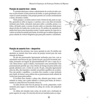 63
Manual de Equitação da Federação Paulista de Hipismo
Posição de assento leve – doma
É a posição ideal para a doma e adestramento de cavalos de salto e po-
tros ou para montar cavalos sensíveis de lombo, os quais geralmente corco-
veiam ao serem montados. Esta posição permite aos cavalos arredondarem
o dorso, aliviando o lombo.
Nesta posição o cavaleiro senta-se mais à frente da sela, junto ao cepi-
lho, apoiando-se sobre os ísquios e o períneo, com o osso ilíaco levemente
inclinado para frente, colocando mais peso sobre a cernelha, pernas e es-
tribos, aliviando assim o excesso de peso sobre os músculos ainda pouco
desenvolvidos do lombo dos cavalos novos. Os estribos são ajustados em
média dois furos acima da posição normal.Aparte superior do corpo do ca-
valeiro se inclina levemente para frente, de modo que os ombros fiquem um
pouco adiante da vertical imaginária que passa pelo assento e calcanhares.
Posição de assento livre – desportiva
O assento fica próximo, mas nunca apoiado na sela. Os estribos são
ajustados no mínimo dois furos acima da posição normal para dar mais
sensação de firmeza.
Os pés são posicionados ligeiramente inclinados para fora, com os
calcanhares mais baixos do que a ponta dos pés, que ficam levemente afas-
tadas, formando um ângulo de aproximadamente 30º com o corpo do ca-
valo. Dessa forma o apoio é elástico, funcionando como amortecedor. Esse
posicionamento permite que a face interna da barriga da perna tenha uma
grande aderência com o ventre do cavalo. Os pés, colocados ligeiramente
atrás da cilha, dão impulsão e mantêm um perfeito equilíbrio do cavaleiro.
Para não perder o equilíbrio, o cavaleiro deve manter o corpo inclinado
para frente, de forma a seus ombros não se posicionarem muito adiante da
vertical que passa pelos joelhos.
O cavaleiro deve manter a cabeça alta, olhando para frente e endi-
reitando as costas, com o peito saliente e a cintura para frente, de forma a
manter as costas flexíveis levemente côncavas.
As mãos devem estar fora do pescoço do cavalo, preparadas a todo
momento para seguir o movimento da cabeça do cavalo, sem prejudicar
sua boca.
As rédeas são tomadas mais curtas, de acordo com a inclinação da
parte superior do corpo. Os cotovelos devem ser mantidos junto ao corpo.
 
