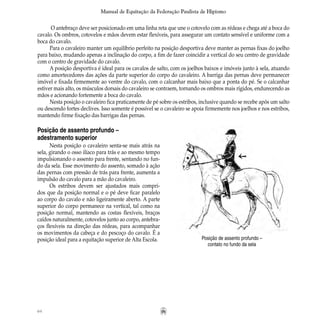 64
Manual de Equitação da Federação Paulista de Hipismo
O antebraço deve ser posicionado em uma linha reta que une o cotovelo com as rédeas e chega até a boca do
cavalo. Os ombros, cotovelos e mãos devem estar flexíveis, para assegurar um contato sensível e uniforme com a
boca do cavalo.
Para o cavaleiro manter um equilíbrio perfeito na posição desportiva deve manter as pernas fixas do joelho
para baixo, mudando apenas a inclinação do corpo, a fim de fazer coincidir a vertical do seu centro de gravidade
com o centro de gravidade do cavalo.
A posição desportiva é ideal para os cavalos de salto, com os joelhos baixos e imóveis junto à sela, atuando
como amortecedores das ações da parte superior do corpo do cavaleiro. A barriga das pernas deve permanecer
imóvel e fixada firmemente ao ventre do cavalo, com o calcanhar mais baixo que a ponta do pé. Se o calcanhar
estiver mais alto, os músculos dorsais do cavaleiro se contraem, tornando os ombros mais rígidos, endurecendo as
mãos e acionando fortemente a boca do cavalo.
Nesta posição o cavaleiro fica praticamente de pé sobre os estribos, inclusive quando se recebe após um salto
ou descendo fortes declives. Isso somente é possível se o cavaleiro se apoia firmemente nos joelhos e nos estribos,
mantendo firme fixação das barrigas das pernas.
Posição de assento profundo –
contato no fundo da sela
Posição de assento profundo –
adestramento superior
Nesta posição o cavaleiro senta-se mais atrás na
sela, girando o osso ilíaco para trás e ao mesmo tempo
impulsionando o assento para frente, sentando no fun-
do da sela. Esse movimento do assento, somado à ação
das pernas com pressão de trás para frente, aumenta a
impulsão do cavalo para a mão do cavaleiro.
Os estribos devem ser ajustados mais compri-
dos que da posição normal e o pé deve ficar paralelo
ao corpo do cavalo e não ligeiramente aberto. A parte
superior do corpo permanece na vertical, tal como na
posição normal, mantendo as costas flexíveis, braços
caídos naturalmente, cotovelos junto ao corpo, antebra-
ços flexíveis na direção das rédeas, para acompanhar
os movimentos da cabeça e do pescoço do cavalo. É a
posição ideal para a equitação superior de Alta Escola.
 