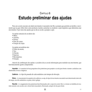 65
Para um cavalo executar um dado movimento é necessário dar-lhe a posição que permita ou facilite o movi-
mento que se quer obter, bem como produzir, manter, aumentar ou moderar a ação impulsiva que determina esse
movimento. É por meio das ajudas que se dá ao cavalo a posição e ação.
As ajudas naturais do cavaleiro são:
• Mãos;
• Assento;
• Pernas;
• Peso do corpo;
• Posição do corpo.
As ajudas secundárias são:
• Poder da mente;
• Voz;
• Chicote;
• Esporas;
• Recompensa;
• Punição.
Através da combinação das ajudas o cavaleiro dá ao cavalo informações para modular seu movimento, que
tem basicamente quatro componentes:
Impulsão – é o aumento da força propulsora dos posteriores para projetar o cavalo para frente e manter a andadura com
elasticidade, leveza e elegância.
Cadência – é o tipo de passada de cada andadura com tempos de elevação.
Ritmo – é a manutenção da sequência da cadência, ou seja, do tipo de movimento executado num determinado intervalo
de tempo, nas três andaduras: ao passo, trote e galope.
Reunião – é o engajamento dos posteriores bem flexionados sob o corpo do cavalo. Deve- se iniciar os trabalhos de reu-
nião somente com cavalos com o dorso bem musculado e flexionado, sempre de trás para frente.
Capítulo 6
Estudo preliminar das ajudas
 