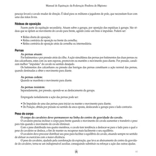67
Manual de Equitação da Federação Paulista de Hipismo
pescoço levará o cavalo mudar de direção. É ideal para os militares e jogadores de polo, que necessitam ficar com
uma das mãos livres.
Rédeas de oposição
Fazem parte da equitação secundária. Atuam sobre a garupa, por oposição das espáduas à garupa. São ré-
deas que se opõem ao movimento do cavalo para frente, agindo como um freio à impulsão. Podem ser:
• Rédea direta de oposição;
• Rédea contrária de oposição na frente da cernelha;
• Rédea contrária de oposição atrás da cernelha ou intermediária.
Pernas
As pernas atuam:
Por batimentos e por pressão atrás da cilha. Aação simultânea das pernas por batimentos das duas pernas ou
dos calcanhares, estes com ou sem esporas, promovem ou mantêm o movimento para diante. Por pressão, canali-
zam melhor “impulsão” do cavalo no sentido desejado.
Os batimentos dos calcanhares ou pressão das barrigas das pernas constituem a ação normal das pernas,
quando destinadas a obter o movimento para diante.
As pernas cedem:
Quando se manifesta o movimento para diante.
As pernas resistem:
Separadamente, por pressão, opondo-se ao deslocamento da garupa.
Empregada isoladamente a ação das pernas pode ser:
• De Impulsão de uma das pernas para iniciar ou manter o movimento para diante;
• De Posição, obtida por pressão no sentido da anca oposta, deslocando a garupa para o lado contrario.
Peso do corpo
O corpo do cavaleiro deve permanecer na linha do centro de gravidade do cavalo.
O cavaleiro precisa inclinar o corpo para frente quando o movimento do cavalo aumentar e transferir o peso
para trás quando o movimento do cavalo diminuir.
Com o peso distribuído nos quatro membros, o cavalo tem tendência a deslocar-se para o lado para o qual o
peso do cavaleiro se desloca, a fim de manter ou recuperar mais facilmente o seu equilíbrio.
O cavaleiro deve procurar distribuir seu peso para facilitar o equilíbrio do cavalo, atuando sempre no sentido
de efetuar os exercícios com a maior eficiência.
O peso do cavaleiro, ajudado pela coordenação da expiração, que leva ao abaixamento do centro da gravida-
de do cavaleiro, torna-se um indispensável auxiliar, conseguindo substituir ou reforçar a ação das outras ajudas.
 