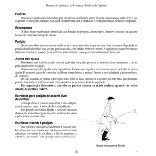 69
Manual de Equitação da Federação Paulista de Hipismo
Esporas
Devem ser usadas com delicadeza, por cavaleiros experientes, como meio de comunicação mais efetivo que
as pernas. Nunca para punição. São ajuda fundamental para a produção e complementação de melhor impulsão.
Recompensa
O afeto físico manifestado através da voz, batidas no pescoço, desmontar e oferecer cenouras ou açúcar é
facilmente compreendido pelo cavalo.
Punição
O cavaleiro deve primeiramente verificar se o cavalo entendeu o que deveria fazer e somente depois de re-
petidas desobediências é que deverá punir o cavalo, com batidas firmes no ventre. Aseguir pode usar o recurso de
dar umas batidas no pescoço para reafirmar sua amizade e conseguir mais colaboração do cavalo.
Acordo das ajudas
Deve haver um perfeito acordo entre as ações das mãos, das pernas e do assento, do cavaleiro com o cavalo
para atingir o fim desejado.
O assento é uma das ajudas mais importantes. É o eixo que regula o bom funcionamento de todas as outras
ajudas. O assento é capaz de controlar, equilibrar e impulsionar o animal. Produz a total aderência e independência
do cavaleiro.
De fato, atuando as pernas sobre o pós-mão, fonte da ação impulsiva, e as mãos no ante-mão, que domina a
posição do cavalo, o perfeito acordo entre as mãos e as pernas é a base da equitação.
Em equitação elementar, quando as pernas atuam as mãos cedem; quando as mãos
atuam as pernas cedem.
	
Galope em suspensão flexível
Exercícios para posição de assento livre -
desportiva
Como já vimos a posição desportiva é uma adapta-
ção da posição clássica à velocidade e ao obstáculo.
Esta posição desportiva liberta o corpo do cavaleiro
das reações violentas originadas pelos andamentos vivos
e pelos saltos de obstáculos.
	
Exercícios visando à posição
Osexercíciosvisandoessencialmenteàposição tam-
bém devem ser executados sem estribos, numa fase mais
adiantada do ensino do cavaleiro, a fim de aumentar a
aderência das pernas e dar à posição maior estabilidade.
 