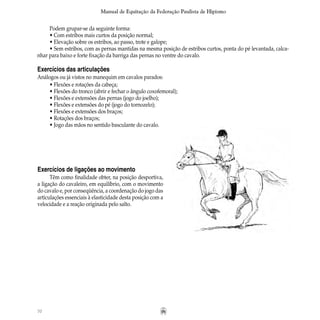 70
Manual de Equitação da Federação Paulista de Hipismo
Podem grupar-se da seguinte forma:
• Com estribos mais curtos da posição normal;
• Elevação sobre os estribos, ao passo, trote e galope;
• Sem estribos, com as pernas mantidas na mesma posição de estribos curtos, ponta do pé levantada, calca-
nhar para baixo e forte fixação da barriga das pernas no ventre do cavalo.
Exercícios das articulações
Análogos ou já vistos no manequim em cavalos parados:
• Flexões e rotações da cabeça;
• Flexões do tronco (abrir e fechar o ângulo coxofemoral);
• Flexões e extensões das pernas (jogo do joelho);
• Flexões e extensões do pé (jogo do tornozelo);
• Flexões e extensões dos braços;
• Rotações dos braços;
• Jogo das mãos no sentido basculante do cavalo.
Exercícios de ligações ao movimento
Têm como finalidade obter, na posição desportiva,
a ligação do cavaleiro, em equilíbrio, com o movimento
do cavalo e, por conseqüência, a coordenação do jogo das
articulações essenciais à elasticidade desta posição com a
velocidade e a reação originada pelo salto.
 