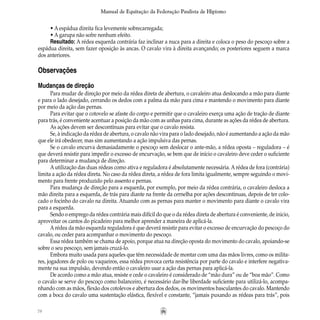 78
Manual de Equitação da Federação Paulista de Hipismo
• A espádua direita fica levemente sobrecarregada;
• A garupa não sofre nenhum efeito.
Resultado: A rédea esquerda contrária faz inclinar a nuca para a direita e coloca o peso do pescoço sobre a
espádua direita, sem fazer oposição às ancas. O cavalo vira à direita avançando; os posteriores seguem a marca
dos anteriores.
Observações
Mudanças de direção
Para mudar de direção por meio da rédea direta de abertura, o cavaleiro atua deslocando a mão para diante
e para o lado desejado, cerrando os dedos com a palma da mão para cima e mantendo o movimento para diante
por meio da ação das pernas.
Para evitar que o cotovelo se afaste do corpo e permitir que o cavaleiro exerça uma ação de tração de diante
para trás, é conveniente acentuar a posição da mão com as unhas para cima, durante as ações da rédea de abertura.
As ações devem ser descontínuas para evitar que o cavalo resista.
Se, à indicação da rédea de abertura, o cavalo não vira para o lado desejado, não é aumentando a ação da mão
que ele irá obedecer, mas sim aumentando a ação impulsiva das pernas.
Se o cavalo encurva demasiadamente o pescoço sem deslocar o ante-mão, a rédea oposta – reguladora – é
que deverá resistir para impedir o excesso de encurvação, se bem que de início o cavaleiro deve ceder o suficiente
para determinar a mudança de direção.
A utilização das duas rédeas como ativa e reguladora é absolutamente necessária. A rédea de fora (contrária)
limita a ação da rédea direta. No caso da rédea direta, a rédea de fora limita igualmente, sempre seguindo o movi-
mento para frente produzido pelo assento e pernas.
Para mudança de direção para a esquerda, por exemplo, por meio da rédea contrária, o cavaleiro desloca a
mão direita para a esquerda, de trás para diante na frente da cernelha por ações descontinuas, depois de ter colo-
cado o focinho do cavalo na direita. Atuando com as pernas para manter o movimento para diante o cavalo vira
para a esquerda.
Sendo o emprego da rédea contrária mais difícil do que o da rédea direta de abertura é conveniente, de inicio,
aproveitar os cantos do picadeiro para melhor aprender a maneira de aplicá-la.
Arédea da mão esquerda reguladora é que deverá resistir para evitar o excesso de encurvação do pescoço do
cavalo, ou ceder para acompanhar o movimento do pescoço.
Essa rédea também se chama de apoio, porque atua na direção oposta do movimento do cavalo, apoiando-se
sobre o seu pescoço, sem jamais cruzá-lo.
Embora muito usada para aqueles que têm necessidade de montar com uma das mãos livres, como os milita-
res, jogadores de polo ou vaqueiros, essa rédea provoca certa resistência por parte do cavalo e interfere negativa-
mente na sua impulsão, devendo então o cavaleiro usar a ação das pernas para aplicá-la.
De acordo como a mão atua, resiste e cede o cavaleiro é considerado de “mão dura” ou de “boa mão”. Como
o cavalo se serve do pescoço como balanceiro, é necessário dar-lhe liberdade suficiente para utilizá-lo, acompa-
nhando com as mãos, flexão dos cotolevos e abertura dos dedos, os movimentos basculantes do cavalo. Mantendo
com a boca do cavalo uma sustentação elástica, flexível e constante, “jamais puxando as rédeas para trás”, pois
 