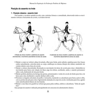 84
Manual de Equitação da Federação Paulista de Hipismo
Posição do assento no trote
1 - Posição clássica - assento total
Para manter o cavaleiro sentado na sela, com a máxima firmeza e comodidade, absorvendo todos os movi-
mentos verticais e horizontais do cavalo, o cavaleiro deverá:
• Manter o corpo na vertical, cabeça levantada, olhar para frente, peito saliente, espáduas para trás, braços
	 caídos naturalmente, cotovelos junto ao corpo, antebraços na mesma direção das rédeas, mantendo um
	 contato elástico com a boca do cavalo;
• Manter a cintura descontraída, flexionada no movimento do dorso do cavalo para cima e distendida no
	 movimento para baixo com rotação do ilíaco, jogo da cintura, auxiliando, assim, o assento permanecer
	 sobre a sela, deslizando de trás para frente;
• Manter perfeita aderência da barriga das pernas, pressionando o ventre do cavalo da frente para trás e de
	 baixo para cima, facilitando o assento deslizar sobre a sela;
• Flexionar os ângulos articulares do joelho e tornozelos, mantendo os calcanhares para baixo, junto à cilha,
	 com as pontas dos pés para cima e ligeiramente afastadas do corpo do cavalo e inclinadas para fora, agindo
	 como amortecedores básicos do movimento;
• Manter o osso ilíaco do quadril na vertical que passa pelas orelhas, ombros e calcanhares, “linha de equilí-
	 brio”.
Essa posição de assento é utilizada principalmente em concursos de adestramento clássico.
A flexão da cintura mantem a aderência do assento
amortecendo o movimento ascendente do dorso do cavalo
A extensão da cintura mantém a aderência do assento no
movimento descendente do dorso do cavalo
 