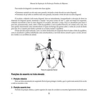 86
Manual de Equitação da Federação Paulista de Hipismo
Para mudar de diagonal o cavaleiro tem duas opções:
• Permanece sentado na sela mais uma passada, iniciando o trote elevado na outra diagonal;
• Permanece de pé sobre os estribos mais uma passada, iniciando o trote elevado na outra diagonal.
O cavaleiro, voltando à sela numa diagonal, eleva-se naturalmente, acompanhando a elevação do dorso na
distensão da diagonal oposta, mantendo o assento “um pouco acima da sela” e, após um tempo de suspensão,
voltando suavemente à sela na outra diagonal. O cavaleiro, elevando o corpo, força os calcanhares para baixo e
para trás, permanecendo, assim, sobre a linha de equilíbrio e com os joelhos flexíveis, em contato com a sela, mas
sem apertar, funcionando como amortecedores. O apoio da barriga das pernas sobre o ventre do cavalo da frente
para trás, leva o assento para frente e permite ao cavaleiro manter o equilíbrio.
O trote elevado assim realizado, com o cavaleiro deslizando em suspensão flexível sobre a linha de equilíbrio,
com os calcanhares e joelhos trabalhando como amortecedores, é um trote menos cansativo para o cavalo, alivian-
do o lombo e os curvilhões do animal.
Posições do assento no trote elevado
1 - Posição clássica
Deve ser feita unicamente em suspensão flexível para proteger o lombo, que é a parte mais sensível do cavalo
e onde se encontra o rim.
2 - Posição assento leve
Partindo da posição clássica, a parte superior do corpo do cavaleiro se encontra ligeiramente inclinada para
Trote em suspensão flexível
 