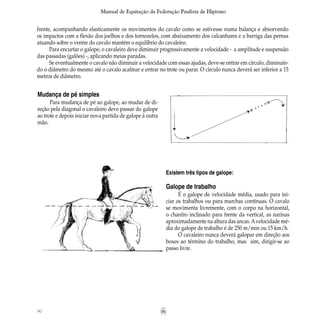 90
Manual de Equitação da Federação Paulista de Hipismo
frente, acompanhando elasticamente os movimentos do cavalo como se estivesse numa balança e absorvendo
os impactos com a flexão dos joelhos e dos tornozelos, com abaixamento dos calcanhares e a barriga das pernas
atuando sobre o ventre do cavalo mantém o equilíbrio do cavaleiro.
Para encurtar o galope, o cavaleiro deve diminuir progressivamente a velocidade - a amplitude e suspensão
das passadas (galões) -, aplicando meias paradas.
Se eventualmente o cavalo não diminuir a velocidade com essas ajudas, deve-se entrar em círculo, diminuin-
do o diâmetro do mesmo até o cavalo acalmar e entrar no trote ou parar. O círculo nunca deverá ser inferior a 15
metros de diâmetro.
Mudança de pé simples
Para mudança de pé ao galope, ao mudar de di-
reção pela diagonal o cavaleiro deve passar do galope
ao trote e depois iniciar nova partida de galope à outra
mão.
Existem três tipos de galope:
Galope de trabalho
É o galope de velocidade média, usado para ini-
ciar os trabalhos ou para marchas contínuas. O cavalo
se movimenta livremente, com o corpo na horizontal,
o chanfro inclinado para frente da vertical, as narinas
aproximadamente na altura das ancas.Avelocidade mé-
dia do galope de trabalho é de 250 m/min ou 15 km/h.
O cavaleiro nunca deverá galopar em direção aos
boxes ao término do trabalho, mas sim, dirigir-se ao
passo livre.
 