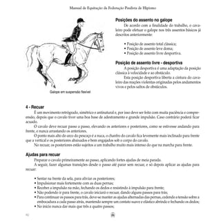 92
Manual de Equitação da Federação Paulista de Hipismo
Posições do assento no galope
De acordo com a finalidade do trabalho, o cava-
leiro pode efetuar o galope nos três assentos básicos já
descritos anteriormente:
• Posição de assento total clássica;
• Posição de assento leve doma;
• Posição de assento livre desportiva.
Posição de assento livre - desportiva
A posição desportiva é uma adaptação da posição
clássica à velocidade e ao obstáculo.
Esta posição desportiva liberta a cintura do cava-
leiro das reações violentas originadas pelos andamentos
vivos e pelos saltos de obstáculos.
Galope em suspensão flexível
4 - Recuar
É um movimento retrógrado, simétrico e antinatural e, por isso deve ser feito com muita paciência e compre-
ensão, depois que o cavalo tiver uma boa base de adestramento e grande impulsão. Caso contrário poderá ficar
acuado.
O cavalo deve recuar passo a passo, elevando os anteriores e posteriores, como se estivesse andando para
frente, e nunca arrastando os anteriores.
O ponto mais alto do arco do pescoço é a nuca, o chanfro do cavalo fica levemente mais inclinado para frente
que a vertical e os posteriores abaixados e bem engajados sob o corpo do cavalo.
No recuar, os posteriores estão sujeitos a um trabalho muito mais intenso do que na marcha para frente.
Ajudas para recuar
Preparar o cavalo primeiramente ao passo, aplicando fortes ajudas de meia parada.
A seguir, fazer algumas transições desde o passo até parar sem recuar, e só depois aplicar as ajudas para
recuar:
• Sentar na frente da sela, para aliviar os posteriores;
• Impulsionar mais fortemente com as duas pernas;
• Receber a impulsão na mão, fechando os dedos e resistindo à impulsão para frente;
• Não podendo ir para frente, o cavalo iniciará o recuar, dando alguns passos para trás;
• Para continuar os passos para trás, deve-se manter as ajudas alternadas das pernas, cedendo a tensão sobre a
	 embocadura a cada passo atrás, mantendo sempre um contato suave e elástico abrindo e fechando os dedos;
• No início nunca dar mais que três a quatro passos;
 