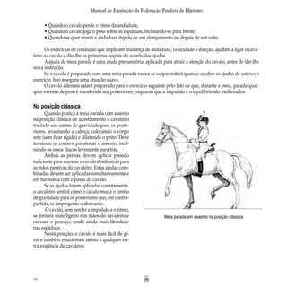 96
Manual de Equitação da Federação Paulista de Hipismo
• Quando o cavalo perde o ritmo da andadura;
• Quando o cavalo joga o peso sobre as espáduas, inclinando-se para frente;
• Quando se quer reunir a andadura depois de um alongamento ou depois de um salto.
Os exercícios de condução que implicam mudança de andadura, velocidade e direção, ajudam a ligar o cava-
leiro ao cavalo e dão-lhe as primeiras noções do acordo das ajudas.
A ajuda da meia parada é uma ajuda preparatória, aplicada para atrair a atenção do cavalo, antes de dar-lhe
nova instrução.
Se o cavalo é preparado com uma meia parada nunca se surpreenderá quando receber as ajudas de um novo
exercício. Isto assegura uma atuação suave.
O cavalo ademais estará preparado para o exercício seguinte pelo fato de que, durante a meia, parada qual-
quer excesso de peso é transferido aos posteriores, enquanto que a impulsão e o equilíbrio são melhorados.
Meia parada em assento na posição clássica
Na posição clássica
Quando pratica a meia parada com assento
na posição clássica de adestramento o cavaleiro
traslada seu centro de gravidade para os poste-
riores, levantando a cabeça, colocando o corpo
reto (sem ficar rígido) e dilatando o peito. Deve
tensionar as costas e pressionar o assento, incli-
nando os ossos ilíacos levemente para trás.
Ambas as pernas devem aplicar pressão
suficiente para mandar o cavalo desde atrás para
as mãos passivas do cavaleiro. Estas ajudas com-
binadas devem ser aplicadas simultaneamente e
em harmonia com o passo do cavalo.
Se as ajudas forem aplicadas corretamente,
o cavaleiro sentirá como o cavalo muda o centro
de gravidade para os posteriores que, em contra-
partida, se empregarão e abaixarão.
O cavalo, sem perder a impulsão e o ritmo,
se tornará mais ligeiro nas mãos do cavaleiro e
curvará o pescoço, tendo ainda mais liberdade
nas espáduas.
Nesta posição, o cavalo é mais fácil de gi-
rar e também estará mais atento a qualquer ou-
tra exigência do cavaleiro.
 