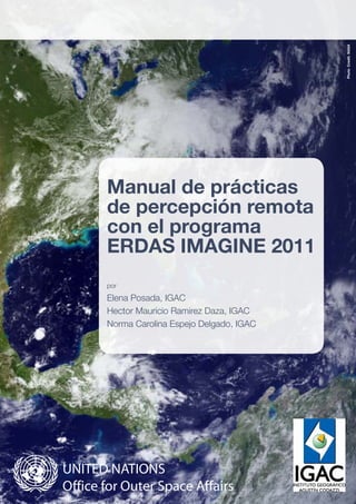 Manual de prácticas
de percepción remota
con el programa
ERDAS IMAGINE 2011
por
Elena Posada, IGAC
Hector Mauricio Ramirez Daza, IGAC
Norma Carolina Espejo Delgado, IGAC
PhotoCredit:NASA
 