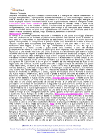ampliarla includendo appunto il contesto socioculturale e la famiglia tra i fattori determinanti lo
sviluppo della personalità. Il genogramma diventerà la mappa su cui costrure la diagnosi e cercare la
cura e l’individuo sarà aiutato a ricucire tagli emotivi o a differenziarsi dalla propria famiglia per
vivere le proprie relazioni liberamente senza il peso di problematiche relazionali intergenerazionali.
L’evoluzione delle teorie sistemiche porta all’introduzione di concetti come il ciclo vitale,
l’esplorazione di miti e dei fantasmi familiari, la ricostruzione dei pattern relazionali e delle storie
intergenerazionali, una concezione del colloquio come dialogo e co-costruzione della relazione col
cliente che diviene attivo, in grado di di rappresentarsi e di costruirsi una concezione della realtà
esterna in base a credenze, desideri, scopi, aspettative, sentimenti ed emozioni.
Il ciclo vitale della famigia
La famiglia è un sistema vivente che nasce con la formazione di una coppia e si sviluppa attraverso
delle fasi caratterizzate da momenti di plateau ossia momenti relativamente statici e momenti di
crisi, ossia di cambiamento, di trasformazione ed adattamento, di ricerca di un nuovo equilibrio.
Queste fasi si possono far corrispondere ai principali eventi critici normativi che in linea di massima
vengono esperiti dalla maggiorparte delle famiglie durante il loro ciclo vitale e che sono: La
formazione della coppia, la nascita dei figli, l’adolescenza e l’uscita di casa dei figli e il
pensionamento e la morte. Accanto a questi eventi critici normativi ci sono altri chiamati
paranormativi che hanno la carattristica di essere più o meno imprevisti come ad esempio una morte
improvvisa o una malattia ma anche una vincita di denaro o un trasferimento per motivi di lavoro,
insomma tutto ciò che impone al sistema familiare un cambiamento strutturale, di regole, di ruoli.
Per ogni fase del ciclo vitale la famiglia si trova a dover svolgere determinati compiti evolutivi che
richiedono uno sforzo notevole per ritrovare l’equilibrio e la funzionalità del sistema famiglia e farlo
nel minor tempo possibile. Anche un’evento normativo può essere difficile da affrontare, il fatto che
sia aspettato nn vuol dire che si sia in grado di adattarsi ad uno stravolgimento dei ruoli e delle
regole della vita familiare. Il primo evento critico che la coppia si trova ad affrontare è in genere
verso il terzo anno, con l’arrivo del primo figlio. Durante i nove mesi di gravidanza la coppia entra
nell’idea dell’attesa, costruisce uno spazio fisico e mentale per accogliere il bambino, e al momento
della nascita nel sistema coppia si crea un sottosistema costituito dalla diade madre bambino.
Questo è il momento più difficile per la coppia, il padre deve svolgere ora una funzione di sostegno
alla nuova relazione madre figlio, deve essere in grado di restare all’interno del sistema in modo
totalmente differente, il rischio maggiore è quello di vivere un sentimento di esclusione che può
portare al non adattarsi al nuovo sistema-famiglia. Il tempo del ciclo vitale: In realtà questo ciclo
vitale non ha un tempo, un reale inizio ne una fine dal momento che una determinata fase di un
ciclo vitale di una famiglia corrisponde ad una fase diversa di un altro ciclo vitale, mentre una
generazione vive la fase del pensionamento la seguente vive quella dell’uscita dei figli da casa e la
successiva quella della formazione di una nuova coppia-famiglia. Una coppia appena formata si trova
a dover mediare tra le nuove regole costruite insieme in base ai propri bisogni e le aspettative delle
generazioni superiori, legate al nuovo nucleo da una serie di miti, di valori condivisi, di debiti e
crediti e impegni di lealtà intergenerazionali che vanno a pesare, a incrociarsi, scontrarsi e sommarsi
a quelli della nuova famiglia che si sta costituendo. Dimensione plurigenerzionale: Lealtà: Dal
momento in cui nasciamo contraiamo un debito nei confronti di chi ci mette al mondo e ci accudisce,
i modi per sdebitarsi sono moltissimi ad esempio mettere al mondo un’altra generazione è un modo
per sdebitarsi, per prolungare l’esistenza attraverso un nipote, ma anche aderire alle modalità
relazionali, ai valori e alle credenze del sistema familiare di origine permettendo la perpetuazione del
mito familare è un buon modo per sdebitarsi. Mito: Il mito familiare è quel sistema di credenze
condivise che regola la famiglia e fa da guida all’individuo nelle sue relazioni inter e intrafamiliari,
una specie di mappa comportamentale, sui ruoli, sul modo di relazionarsi, di affrontare gli eventi
critici. Il mito è un’immagine idealizzata condivisa su cui si costruisce il modello normale della
famiglia, si manifesta nelle storie familiari e in una vasta serie di comunicazioni verbali e non verbali
ridondanti. In genere si basa su persone o fatti reali che vengono modellati nel tempo tramite una
selezione di informazioni per cui alcune informazioni vengono messe sullo sfondo ed altre vengono
aplificate. Spesso ad essere oggetto di mitificazione sono componenti della famiglia defunti
inaspettatamente, in giovane età, questo sia per perpetuare la presenza della persona venuta a


                  OPsonline.it: la Web Community italiana per studenti, laureandi e laureati in Psicologia

Appunti d’esame, statino on line, forum di discussione, chat, simulazione d’esame, valutaprof, minisiti web di facoltà, servizi
                                      di orientamento e tutoring e molto altro ancora…
                                         http://www.opsonline.it 2001-2007®
 