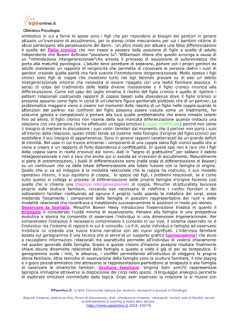 simbiotico in cui a farne le spese sono i figli che per rispondere ai bisogni dei genitori in genere
attuano un’inversione di accudimento, per lo stesso triste meccanismo per cui i bambini vittime di
abusi partecipano alla perpetuazione dei danni. Un altro modo per attuare una falsa differenziazione
è quella del figlio cronico che non riesce a passare dalla posizione di figlio a quella di adulto
indipendente che Bowen definisce “posizione Io”. Williamson ritiene che questo avvenga a causa di
un “intimidazione intergenerazionale”che arresta il processo di aquisizione di autorevolezza che
porta alla maturità psicologica. L’adulto deve accettare di separarsi, parlare con i propri genitori da
adulto stabilendo un rapporto di reciprocità che permetta di conoscere le persone dietro i ruoli di
genitori creando quella parità che farà svanire l’intimidazione itergenerazionale. Molto spesso i figli
cronici sono figli di coppie che investono tutto nei figli facendo gravare su di essi un debito
intergenerazionale enorme che necessita di essere ripagato con una lealtà familiare assoluta. Il
senso di colpa del tradimento delle lealtà diviene insostenibile e il figlio cronico rinuncia alla
differenziazione. Come nel caso del taglio emotivo il rischio del figlio cronico è quello di ripetere i
pattern relazionali costruendo rapporti di coppia basati sulla dipendenza dove il figlio cronico si
presenta appunto come figlio in cerca di un’ulteriore figura genitoriale piuttosto che di un partner. La
problematica maggiore viene a crearsi nel momento della nascita di un figlio nella coppia quando le
attenzioni del partner nei confronti del figlio possono essere vissute come un tradimento, far
scaturire gelosie e competizioni e portare alla luce quelle problematiche che erano rimaste latenti
fino ad allora. Il figlio cronico non risente della sua mancata differenziazione quando instaura una
relazione con una persona che ha effettuato un taglio emotivo (coppia conflittuale) perché non sente
il bisogno di mettere in discussione i suoi valori familiari dal momento che il partner non porta i suoi
all’interno della relazione, questi infatti tende ad inserirsi nella famiglia d’origine del figlio cronico per
soddisfare il suo bisogno di appartenenza. Sono in genere rapporti caratterizzati da un grande deficit
di intimità. Nel caso in cui invece entrambi i componenti di una coppia siano figli cronici quello che si
viene a creare è un rapporto di forte dipendenza e conflittualità. In questi casi non è raro che i figli
della coppia siano in realtà cresciuti dai nonni, dati in “segno di gratitudine” per saldare il debito
intergenerazionale e non è raro che anche qui si assista ad inversioni di accudimento. Naturalmente
si parla di estremizzazioni, i livelli di differenziazione sono (nella scala di differenziazione di Bowen)
su un continuum che va dalla totale differenziazione alla totale fusione con la famiglia di origine.
Quello che si va ad indagare è la modalità relazionale che la coppia ha costruito, il suo modello
operativo interno, il suo equilibrio di coppia, lo spazio dei figli, i problemi relazionali, se e come
tutto questo si collega ai processi di differenziazione dalle proprie famiglie d’origine facendo così
quella che si chiama una diagnosi intergenerazionale di coppia. Minuchin strutturalista lavorava
proprio sulla stuttura familiare, cercando ove necessario di ridefinire i confini familiari e dei
sottosistemi familiari restituendo ad ognuno il proprio ruolo usando la metafora dei corpi, ossia
mettendo fisicamente i componenti della famiglia in posizioni rappresentative dei ruoli e delle
modalità relazionali che riscontrava e ristabilendo successivamente le posizioni in modo più idoneo.
Osservare la famiglia. Minuchin Bowen Haley introducono l’osservazione triadica in quanto il
triangolo è considerato l’unità minima di osservazione. Pensare alla famiglia in una prospettiva
evolutiva e storica ha consentito di osservare l’individuo in una dimensione trigenerazionale. Per
comprendere l’individuo è necessario comprendere il contesto in cui vive, il sistema osservato nn è
l’individuo ma l’insieme di rapporti in cui è coinvolto. Lo P.R. aiuta individuo e famiglia ad osservarsi
rivisitarsi co creando una nuova trama narrativa con dei nuovi significati. L’intervista familiare
basata sul genogramma è una tecnica che si serve di un supporto grafico (genogramma) che aiuta
a raccogliere informazioni relazionali ma soprattutto permette all’individuo di vedersi chiaramente
nel quadro generale della famiglia. Grazie a questa visione d’insieme possono risultare finalmente
chiare alcune dinamiche relazionali della famiglia e questo a volte è già di per se terapeutico. Il
genogramma svela i miti, le alleanze, i conflitti permettendo all’individuo di rileggere la propria
storia familiare. Altre tecniche di osservazione della famiglia sono la scultura familiare, il role playng
e il gioco psicodrammatico che attraverso le rappresentazioni permettono al terapeuta e alla famiglia
di osservare le dinamiche familiari. Scultura familiare: Virginia Satir anni70 rappresentare
lapropria immagine attraverso la disposizione dei corpi nello spazio. Il linguaggio analogico permette
di esplorare emozioni nonmediate dalla logica. Dopo aver osservato la relazione la si muove con


                  OPsonline.it: la Web Community italiana per studenti, laureandi e laureati in Psicologia

Appunti d’esame, statino on line, forum di discussione, chat, simulazione d’esame, valutaprof, minisiti web di facoltà, servizi
                                      di orientamento e tutoring e molto altro ancora…
                                         http://www.opsonline.it 2001-2007®
 