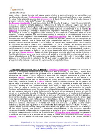 gesti, azioni… Questa tecnica può essere usata all’inizio e successivamente per consolidare un
cambiamento ottenuto. Il role playing, recitare ruoli reali, il gioco dei ruoli, fa emergere emozioni,
favorisce l’interazione.Ha origine dallo psicodramma di Jacob Moreno anni 30 che mette inscena i
problemi veritieri o frutto della “fantasia” dei partecipanti.
La diagnosi relazionale. Il lavoro principale dello PR è quello di cogliere i nessi intergenerazionali,
indagando il sistema famiglia spostando l’attenzione di volta in voltasulla coppia, sui figli, sul
sottosistema fratelli, sulla famiglia d’origine e sui rapporti extrafamiliari significativi. E’ fondamentale
osservare la famiglia inquadrandola nel contesto socio culturale ed economico in cui è inserita. Il
colloquio con la famiglia. Il colloquio psicologico è un processo interattivo, una relazione cocostruita
da psicologo e cliente. La soggettività dello psicologo è fondamentale, è attraverso essa che ci si
relaziona, e senza relazione non può esistere scambio e comunque in un’osservazione non si può
prescindere dalla soggettività dell’osservatore. Risonanze emotive Certo un distacco emotivo è
indispensabile ma è tramite l’empatia e la partecipazione agli stati emotivi che accompagnano le
manifestazioni esteriori che si arriva alla reale comprensione dell’altro. E’ graziealle risonanze
emotive che si accede alle emozioni, i ricordi evocati nel terapeuta da un determinato racconto legati
ad emozioni servono a creare una connessione tra lui e ilcliente, ad esperire emozioni
congiuntamente, come degli oggetti materiali che possono cominciare a vibrare sotto l’effetto di una
data frequenza. Il cliente si mette realmente in gioco solo quando sente che lo psicologo è coinvolto.
Lo PR deve saper osservare sì il cliente, ma anche se stesso nella relazione che si sta stabilendo così
da costruire il terzo pianeta. Questa struttura triangolare permette allo PR di spostarsi dentro e
fuori la relazione per avere una comprensione più globale e profonda. Ciòche si comunicaè sempre
inbase alla relazione e lo PR deve costantemente valutare i propri interventi, in che modo e misura
possano aver influenzato la relazione. Lo PR può essere paragonato ad un regista che aiuta i
protagnisti nella rilettura e ristesura del copione della loro storia familiare.




 I linguaggi dell’incontro con la famiglia Intervista relazionale: consente di indagare la
famiglia, di raccogliere informazioni sulle motivazioni date ai disturbi, la loro storia, i motivi della
richiesta d’aiuto, la storia personale, gli eventi critici le relazioni familiari, sociali, affettive, fantasie e
aspettative del cliente. il modo migliore di effettuare una diagnosi relazionale è quello di far
emergere ipotesi, tentando di rileggere gli eventi, i racconti, accettare di non capire è il
presupposto fondamentale per far emenrgere le ipotesi entrando inuna dimensione simbolica,
irrazionale, usando la fantasia e il gioco, solo giocando l’individuo è creativo, la psicoterapia si
svolge nella sovrapposizione di due arre di gioco, quella del paziente e quella del terapeuta
(Winnicott) Darvita ad una rappresentazione della realtà è parte del gioco che fa emergere
l’imprevisto, fa cadere le resistenze e permette di esperire la realtà in modo simbolico. “La terapia
familiare soffrediadultocentrismo” Compenolle, molti adulti hannodifficoltà a cambiare punto divista,
sia per guardarla dalpunto di vista delbambinoche da quello di una persona di genere diverso. Il
centro per lo studio della famiglia di Milano ha individuato tre principi per la conduzione del colloquio
con la famiglia: la circolarità (come modalità per collegare informazioni), la neutralità dello psicologo
(fortemente criticata e sostituita oggi da curiosità emultiparzialità) e l’ipotizzazione che ancora oggi
resta il principio fondamentale nella conduzione delcolloquio. Già dal primo contatto col cliente infatti
si iniziano a formulare delle ipotesi che rappresentano il punto di partenza della relazione e che
andranno verificate attraverso le domande nel corso del colloquio. Le ipotesi devono essere
sistemiche, devono cioè riguardare il funzionamento della famiglia includendo tutti i membri. La
Ugnazio ritiene che inizialmente il terapeuta debba formulare ipotesi sulle percezioni che la famiglia
ha dei propri rapporti, che portano a determinati comportamenti e solo inseguito formulare
un’ipotesi sistemica contrastante con le percezioni e dunque in grado di stimolare il cambiamento.
Ilcolloquio relazionale inizia dunque dal primo contatto, dall’analisi della domanda che permette
di indagare lemotivazioni e le aspettative del cliente. E’ anche importante tener conto del sistema
inviante, che può essere un’istituzione (medico, magistratura, scuola…), la famiglia (inviante


                  OPsonline.it: la Web Community italiana per studenti, laureandi e laureati in Psicologia

Appunti d’esame, statino on line, forum di discussione, chat, simulazione d’esame, valutaprof, minisiti web di facoltà, servizi
                                      di orientamento e tutoring e molto altro ancora…
                                         http://www.opsonline.it 2001-2007®
 