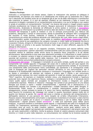 motivato) o corrispondere col cliente stesso. Capire le motivazioni che portano al colloquio è
fondamentale, ad esempio una madre di un adolescente che chiama per lui asserendo che il figlio
non è daccordo nel chiedere aiuto ad un terapeuta già di per se da delle informazioni e contribuisce
alla creazione di ipotesi. Ci si può ad esempio chiedere se sia realmente il figlio a vivere una
situazione di disagio e portatore di un comportamento sintomatico o se sia la famiglia a non essere
in grado di accettare un comportamento “normale” ma diverso dal proprio e magari proprio questa
mancata accettazione sia l’origine del sintomo. Bisogna assicurarsi di individuare l’utente ultimo
dell’intervento. Analizzata la domanda ed effettuate le prime ipotesi si comincia a raccogliere
informazioni Le informazioni sul problema verranno date dal cliente in modo rigido, come certezze,
ilcompito del terapeuta è quello di mettere in crisi le certezze promuovendo una rilettura del
problema, allargando il campo di osservazione, dando la possibilità di collegare fatti e protagonisti
del racconto in modo diverso, mettendo in dubbio le certezzee favorendo un tentativo di
comprensione più ampio del problema attuando una ridefinizione dei ruoli, delle cause e degli effetti.
Per comprendere questo meccanismo viene usata la metafora dell’imbuto rovesciato sopra il
cliente la sua storia le sue aspettative che vengono riversate in modo rigido sul terapeuta che dovrà
rovesciare l’imbuto, dirigere le informazioni che gli arrivano in più direzioni, come quando un raggio
di luce colpisce un prisma e da questo fuoriescono molti raggi di colori differenti, appunto lo PR
allarga le informazioni.
Relazione e interazione sono in un rapporto circolare, l’interazione può essere definita come
l’influenza reciprocache i partner esercitano vicendevolmente sulle loro azioni quando sono presenti
entrambi mentre la relazione esiste anche senza la presenza fisica congiunta e fa da sfondo
all’interazione. Naturalmente le due cose sono altamente correlate e si influenzano in modo continuo
e circolare. Le relazioni variano in base al contenuto e alla qualità delle interazioni che cambiano a
seconda del contenuto e della qualità della relazione. Con il progradire della relazione cliente-
terapeuta ilcliente comunicherà piùfacilmente le proprie emozioni.
Il linguaggio del corpo: il linguaggio è composto da una parte verbale, quella del parlato e una
componente non verbale appunto il linguaggio del corpo che è costituito da tutti quei segnali che
rafforzano, sostituiscono, disconfermano o accompagnano il comportamento verbale. E’ sicuramente
una componente della comunicazione meno controllabile, più spontanea e di conseguenza molto
utile al terapeuta per cogliere dei particolari rilevanti all’interno di una comunicazione. Per il
terapeuta è di fondamentale importanza conoscere e riconoscere il linguaggio non verbale anche in
se stesso e controllarlo ad esempio per mettere a proprio agio il cliente o per comunicare
volontariamente qualcosa che viene recepita dal paziente in modo più diretto, senza passare per il
“filtro” cognitivo. Ad esempio un moderato contatto visivo, una disposizione frontale e l’apertura
posturale sono segnali che esprimono fiducia, sostegno e considerazione di sé. Il terapeuta dovrà
creare quello spazio mentale per accogliere le informazioni inviate e integrarle con quelle
verbalmente espresse. Mettere in relazione i messaggi non verbali di più generazioni di una stessa
famiglia può aiutare a capire i modelli comportamentali, i significati che si attribuiscono a un
determinato segnale non verbale e più ampiamente i modelli interattivi interni della famiglia. E’
fondamentale infatti tenere in considerazione il contesto relazionalenel qualesi verifica un
atteggiamento, privedi contesto le parole e le azioni non hanno significato (Beatson) Il terapeuta
deve favorire la circolazione dei messaggi non verbali in quanto raccontano spesso molto più di
quanto non facciano le parole. Per segnale del corpo si intende un elemento del comportamento o
dell’aspetto esteriore di una persona che viene recepito da un’altra influenzando l’interazione.
Possono essere intenzionalmente comunicativi o espressione involontaria di emozioni o stati d’animo
(segni) come un pallore per la paura o il rossore per l’imbarazzo o per la rabbia. Negli scambi
interpersonali i segnali possono essere emozionali: il volto può esprimere gioia rabbia paura
tristezza… le persone tendono a controllare questi segnali e l’espressione del volto è la risultante del
conflitto tra l’espressione spontanea biologica e il tentativo di controllo della stessa. Difficili da
controllare sono gli occhi, la pelle (rossore, pallore)… esistono anche gesti adattivi come la
manipolazione degli oggetti (ad esempio per controllare ansia o frustrazione) o del proprio corpo (ad
es. per auto rassicurarsi) o dell’altro. Anche la postura, ilmodo di vestirsi possono comunicare stati
d’animo o il modo di porsi nella relazione. La comunicazione non verbale ha la funzione sociale di


                  OPsonline.it: la Web Community italiana per studenti, laureandi e laureati in Psicologia

Appunti d’esame, statino on line, forum di discussione, chat, simulazione d’esame, valutaprof, minisiti web di facoltà, servizi
                                      di orientamento e tutoring e molto altro ancora…
                                         http://www.opsonline.it 2001-2007®
 
