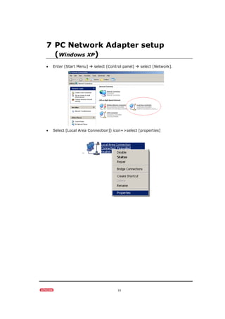 10
7 PC Network Adapter setup
(Windows XP)
• Enter [Start Menu] select [Control panel] select [Network].
• Select [Local Area Connection]) icon=>select [properties]
 
