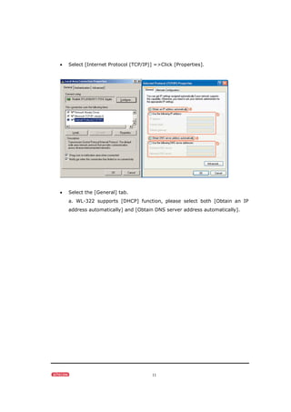 11
• Select [Internet Protocol (TCP/IP)] =>Click [Properties].
• Select the [General] tab.
a. WL-322 supports [DHCP] function, please select both [Obtain an IP
address automatically] and [Obtain DNS server address automatically].
 