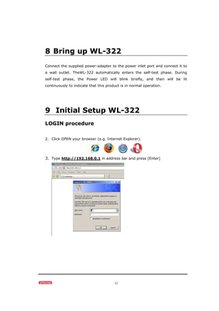 12
8 Bring up WL-322
Connect the supplied power-adapter to the power inlet port and connect it to
a wall outlet. TheWL-322 automatically enters the self-test phase. During
self-test phase, the Power LED will blink briefly, and then will be lit
continuously to indicate that this product is in normal operation.
9 Initial Setup WL-322
LOGIN procedure
2. Click OPEN your browser (e.g. Internet Explorer).
3. Type http://192.168.0.1 in address bar and press [Enter]
 