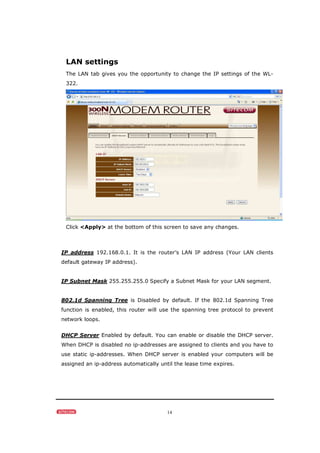 14
LAN settings
The LAN tab gives you the opportunity to change the IP settings of the WL-
322.
Click <Apply> at the bottom of this screen to save any changes.
IP address 192.168.0.1. It is the router’s LAN IP address (Your LAN clients
default gateway IP address).
IP Subnet Mask 255.255.255.0 Specify a Subnet Mask for your LAN segment.
802.1d Spanning Tree is Disabled by default. If the 802.1d Spanning Tree
function is enabled, this router will use the spanning tree protocol to prevent
network loops.
DHCP Server Enabled by default. You can enable or disable the DHCP server.
When DHCP is disabled no ip-addresses are assigned to clients and you have to
use static ip-addresses. When DHCP server is enabled your computers will be
assigned an ip-address automatically until the lease time expires.
 