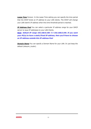 15
Lease Time Forever. In the Lease Time setting you can specify the time period
that the DHCP lends an IP address to your LAN clients. The DHCP will change
your LAN client’s IP address when this time threshold period is reached.
IP Address Pool You can select a particular IP address range for your DHCP
server to issue IP addresses to your LAN Clients.
Note: default IP range 192.168.0.100  192.168.0.199. If you want
your PC(s) to have a static/fixed IP address, then you’ll have to choose
an IP address outside this IP address Pool
Domain Name You can specify a Domain Name for your LAN. Or just keep the
default (sitecom_router).
 