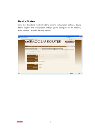 16
Device Status
View the Broadband modem/router’s current configuration settings. Device
Status displays the configuration settings you’ve configured in the Wizard /
Basic Settings / Wireless Settings section.
 