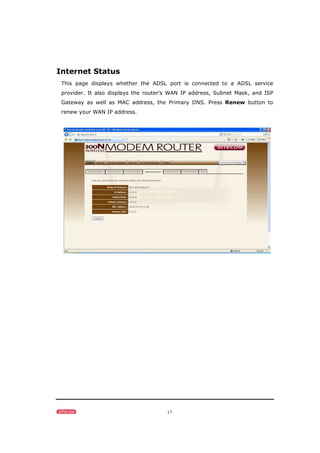 17
Internet Status
This page displays whether the ADSL port is connected to a ADSL service
provider. It also displays the router’s WAN IP address, Subnet Mask, and ISP
Gateway as well as MAC address, the Primary DNS. Press Renew button to
renew your WAN IP address.
 