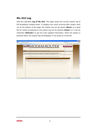 20
WL-322 Log
View the operation log of WL-322. This page shows the current system log of
the Broadband modem/router. It displays any event occurred after system start
up. At the bottom of the page, the system log can be saved <Save> to a local
file for further processing or the system log can be cleared <Clear> or it can be
refreshed <Refresh> to get the most updated information. When the system is
powered down, the system log will disappear if not saved to a local file.
 