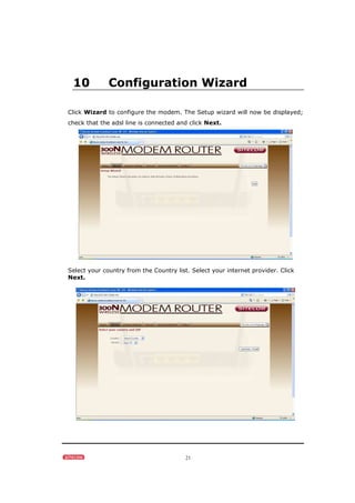 21
10 Configuration Wizard
Click Wizard to configure the modem. The Setup wizard will now be displayed;
check that the adsl line is connected and click Next.
Select your country from the Country list. Select your internet provider. Click
Next.
 