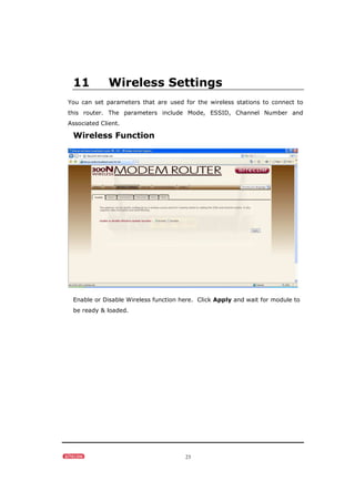 23
11 Wireless Settings
You can set parameters that are used for the wireless stations to connect to
this router. The parameters include Mode, ESSID, Channel Number and
Associated Client.
Wireless Function
Enable or Disable Wireless function here. Click Apply and wait for module to
be ready & loaded.
 