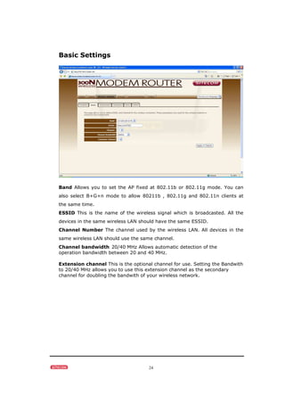 24
Basic Settings
Band Allows you to set the AP fixed at 802.11b or 802.11g mode. You can
also select B+G+n mode to allow 80211b , 802.11g and 802.11n clients at
the same time.
ESSID This is the name of the wireless signal which is broadcasted. All the
devices in the same wireless LAN should have the same ESSID.
Channel Number The channel used by the wireless LAN. All devices in the
same wireless LAN should use the same channel.
Channel bandwidth 20/40 MHz Allows automatic detection of the
operation bandwidth between 20 and 40 MHz.
Extension channel This is the optional channel for use. Setting the Bandwith
to 20/40 MHz allows you to use this extension channel as the secondary
channel for doubling the bandwith of your wireless network.
 