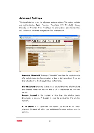 25
Advanced Settings
This tab allows you to set the advanced wireless options. The options included
are Authentication Type, Fragment Threshold, RTS Threshold, Beacon
Interval, and Preamble Type. You should not change these parameters unless
you know what effect the changes will have on the router.
Fragment Threshold "Fragment Threshold" specifies the maximum size
of a packet during the fragmentation of data to be transmitted. If you set
this value too low, it will result in bad performance.
RTS Threshold When the packet size is smaller then the RTS threshold,
the wireless router will not use the RTS/CTS mechanism to send this
packet.
Beacon Interval is the interval of time that this wireless router
broadcasts a beacon. A Beacon is used to synchronize the wireless
network.
.
DTIM period is a countdown mechanism for WLAN Access Points
changing this value will affect your wireless performance and may improve
stability.
 