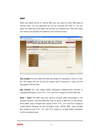 28
WEP
When you select 64-bit or 128-bit WEP key, you have to enter WEP keys to
encrypt data. You can generate the key by yourself and enter it. You can
enter four WEP keys and select one of them as a default key. Then the router
can receive any packets encrypted by one of the four keys.
Key Length You can select the WEP key length for encryption, 64-bit or 128-
bit. The larger the key will be the higher level of security is used, but the
throughput will be lower.
Key Format You may select ASCII Characters (alphanumeric format) or
Hexadecimal Digits (in the "A-F", "a-f" and "0-9" range) to be the WEP Key.
Key1 - Key4 The WEP keys are used to encrypt data transmitted in the
wireless network. Use the following rules to setup a WEP key on the device.
64-bit WEP: input 10-digits Hex values (in the "A-F", "a-f" and "0-9" range) or
5-digit ASCII character as the encryption keys. 128-bit WEP: input 26-digit
Hex values (in the "A-F", "a-f" and "0-9" range) or 13-digit ASCII characters
as the encryption keys.
 