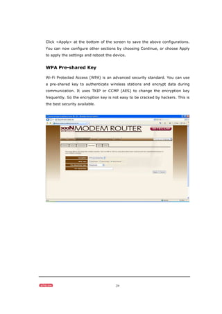 29
Click <Apply> at the bottom of the screen to save the above configurations.
You can now configure other sections by choosing Continue, or choose Apply
to apply the settings and reboot the device.
WPA Pre-shared Key
Wi-Fi Protected Access (WPA) is an advanced security standard. You can use
a pre-shared key to authenticate wireless stations and encrypt data during
communication. It uses TKIP or CCMP (AES) to change the encryption key
frequently. So the encryption key is not easy to be cracked by hackers. This is
the best security available.
 