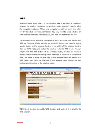 32
WPS
Wi-Fi Protected Setup (WPS) is the simplest way to establish a connection
between the wireless clients and the wireless router. You don’t have to select
the encryption mode and fill in a long encryption passphrase every time when
you try to setup a wireless connection. You only need to press a button on
both wireless client and wireless router, and WPS will do the rest for you.
The wireless router supports two types of WPS: WPS via Push Button and
WPS via PIN code. If you want to use the Push Button, you have to push a
specific button on the wireless client or in the utility of the wireless client to
start the WPS mode, and switch the wireless router to WPS mode. You can
simply push the WPS button of the wireless router, or click the ‘Start to
Process’ button in the web configuration interface. If you want to use the PIN
code, you have to know the PIN code of the wireless client and switch it to
WPS mode, then fill-in the PIN code of the wireless client through the web
configuration interface of the wireless router.
WPS Check the box to enable WPS function and uncheck it to disable the
WPS function.
 