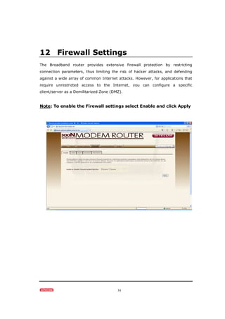 34
12 Firewall Settings
The Broadband router provides extensive firewall protection by restricting
connection parameters, thus limiting the risk of hacker attacks, and defending
against a wide array of common Internet attacks. However, for applications that
require unrestricted access to the Internet, you can configure a specific
client/server as a Demilitarized Zone (DMZ).
Note: To enable the Firewall settings select Enable and click Apply
 