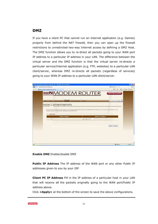 35
DMZ
If you have a client PC that cannot run an Internet application (e.g. Games)
properly from behind the NAT firewall, then you can open up the firewall
restrictions to unrestricted two-way Internet access by defining a DMZ Host.
The DMZ function allows you to re-direct all packets going to your WAN port
IP address to a particular IP address in your LAN. The difference between the
virtual server and the DMZ function is that the virtual server re-directs a
particular service/Internet application (e.g. FTP, websites) to a particular LAN
client/server, whereas DMZ re-directs all packets (regardless of services)
going to your WAN IP address to a particular LAN client/server.
Enable DMZ Enable/disable DMZ
Public IP Address The IP address of the WAN port or any other Public IP
addresses given to you by your ISP
Client PC IP Address Fill in the IP address of a particular host in your LAN
that will receive all the packets originally going to the WAN port/Public IP
address above.
Click <Apply> at the bottom of the screen to save the above configurations.
 