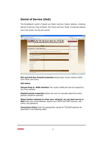 36
Denial of Service (DoS)
The Broadband router's firewall can block common hacker attacks, including
Denial of Service, Ping of Death, Port Scan and Sync Flood. If Internet attacks
occur the router can log the events.
SPI and Anti-Dos firewall protection blocks basic hacker attacks (DOS,
Sync flood, port scan)
RIP defect
Discard Ping to WAN interface The router’s WAN port will not respond to
any Ping requests
Stateful packet inspection allows the user to manually determine which
packets should be scanned.
When hackers attempt to enter your network, we can alert you by e-
Mail Enter your email address. Specify your SMTP and POP3 servers, user
name, and password.
Connection Policy Enter the appropriate values for TCP/UDP sessions as
described in the following table.
 