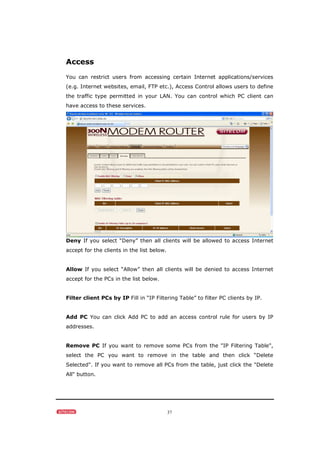 37
Access
You can restrict users from accessing certain Internet applications/services
(e.g. Internet websites, email, FTP etc.), Access Control allows users to define
the traffic type permitted in your LAN. You can control which PC client can
have access to these services.
Deny If you select “Deny” then all clients will be allowed to access Internet
accept for the clients in the list below.
Allow If you select “Allow” then all clients will be denied to access Internet
accept for the PCs in the list below.
Filter client PCs by IP Fill in “IP Filtering Table” to filter PC clients by IP.
Add PC You can click Add PC to add an access control rule for users by IP
addresses.
Remove PC If you want to remove some PCs from the "IP Filtering Table",
select the PC you want to remove in the table and then click “Delete
Selected". If you want to remove all PCs from the table, just click the "Delete
All" button.
 