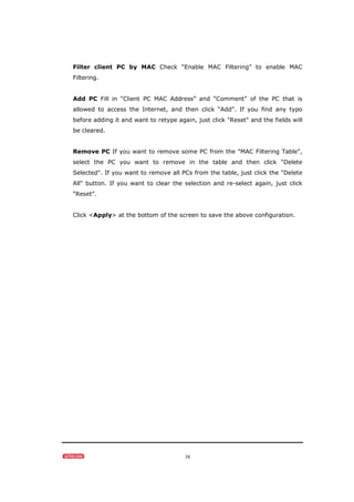 38
Filter client PC by MAC Check “Enable MAC Filtering” to enable MAC
Filtering.
Add PC Fill in “Client PC MAC Address” and “Comment” of the PC that is
allowed to access the Internet, and then click “Add”. If you find any typo
before adding it and want to retype again, just click "Reset" and the fields will
be cleared.
Remove PC If you want to remove some PC from the "MAC Filtering Table",
select the PC you want to remove in the table and then click "Delete
Selected". If you want to remove all PCs from the table, just click the "Delete
All" button. If you want to clear the selection and re-select again, just click
“Reset”.
Click <Apply> at the bottom of the screen to save the above configuration.
 
