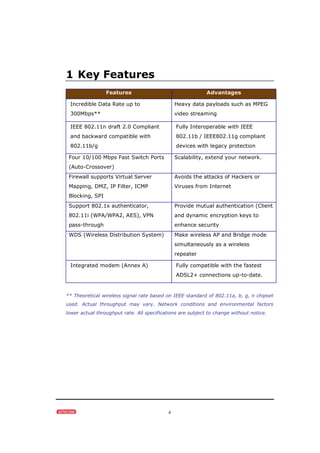 4
1 Key Features
Features Advantages
Incredible Data Rate up to
300Mbps**
Heavy data payloads such as MPEG
video streaming
IEEE 802.11n draft 2.0 Compliant
and backward compatible with
802.11b/g
Fully Interoperable with IEEE
802.11b / IEEE802.11g compliant
devices with legacy protection
Four 10/100 Mbps Fast Switch Ports
(Auto-Crossover)
Scalability, extend your network.
Firewall supports Virtual Server
Mapping, DMZ, IP Filter, ICMP
Blocking, SPI
Avoids the attacks of Hackers or
Viruses from Internet
Support 802.1x authenticator,
802.11i (WPA/WPA2, AES), VPN
pass-through
Provide mutual authentication (Client
and dynamic encryption keys to
enhance security
WDS (Wireless Distribution System) Make wireless AP and Bridge mode
simultaneously as a wireless
repeater
Integrated modem (Annex A) Fully compatible with the fastest
ADSL2+ connections up-to-date.
** Theoretical wireless signal rate based on IEEE standard of 802.11a, b, g, n chipset
used. Actual throughput may vary. Network conditions and environmental factors
lower actual throughput rate. All specifications are subject to change without notice.
 