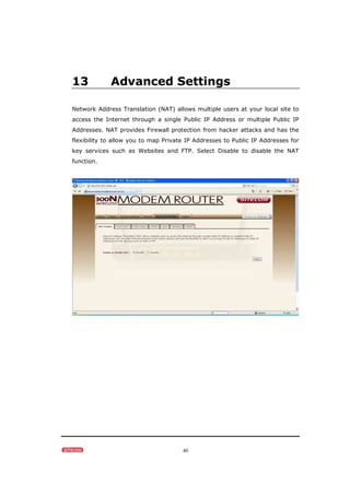 40
13 Advanced Settings
Network Address Translation (NAT) allows multiple users at your local site to
access the Internet through a single Public IP Address or multiple Public IP
Addresses. NAT provides Firewall protection from hacker attacks and has the
flexibility to allow you to map Private IP Addresses to Public IP Addresses for
key services such as Websites and FTP. Select Disable to disable the NAT
function.
 