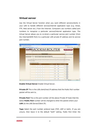 41
Virtual server
Use the Virtual Server function when you want different servers/clients in
your LAN to handle different service/Internet application type (e.g. Email,
FTP, Web server etc.) from the Internet. Computers use numbers called port
numbers to recognize a particular service/Internet application type. The
Virtual Server allows you to re-direct a particular service port number (from
the Internet/WAN Port) to a particular LAN private IP address and its service
port number.
Enable Virtual Server Enable Virtual Server.
Private IP This is the LAN client/host IP address that the Public Port number
packet will be sent to.
Private Port This is the port number (of the above Private IP host) that the
below Public Port number will be changed to when the packet enters your
LAN (to the LAN Server/Client IP)
Type Select the port number protocol type (TCP, UDP or both). If you are
unsure, then leave it to the default “both” setting. Public Port Enter the
 