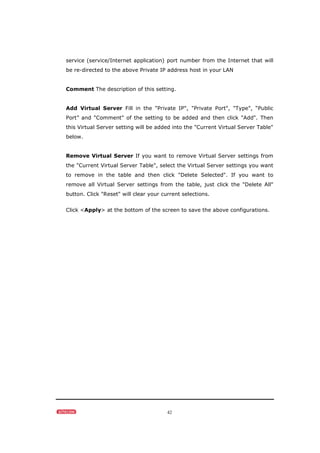 42
service (service/Internet application) port number from the Internet that will
be re-directed to the above Private IP address host in your LAN
Comment The description of this setting.
Add Virtual Server Fill in the "Private IP", "Private Port", "Type", “Public
Port” and "Comment" of the setting to be added and then click "Add". Then
this Virtual Server setting will be added into the "Current Virtual Server Table"
below.
Remove Virtual Server If you want to remove Virtual Server settings from
the "Current Virtual Server Table", select the Virtual Server settings you want
to remove in the table and then click "Delete Selected". If you want to
remove all Virtual Server settings from the table, just click the "Delete All"
button. Click "Reset" will clear your current selections.
Click <Apply> at the bottom of the screen to save the above configurations.
 