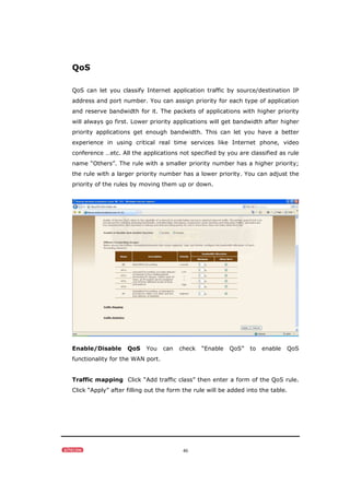 46
QoS
QoS can let you classify Internet application traffic by source/destination IP
address and port number. You can assign priority for each type of application
and reserve bandwidth for it. The packets of applications with higher priority
will always go first. Lower priority applications will get bandwidth after higher
priority applications get enough bandwidth. This can let you have a better
experience in using critical real time services like Internet phone, video
conference …etc. All the applications not specified by you are classified as rule
name “Others”. The rule with a smaller priority number has a higher priority;
the rule with a larger priority number has a lower priority. You can adjust the
priority of the rules by moving them up or down.
Enable/Disable QoS You can check “Enable QoS” to enable QoS
functionality for the WAN port.
Traffic mapping Click “Add traffic class” then enter a form of the QoS rule.
Click “Apply” after filling out the form the rule will be added into the table.
 