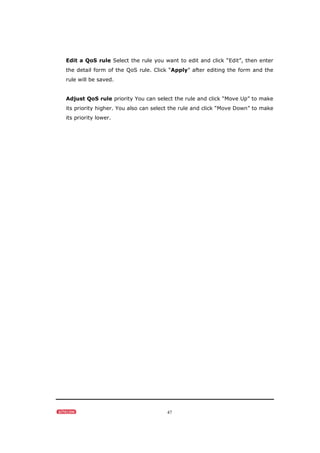 47
Edit a QoS rule Select the rule you want to edit and click “Edit”, then enter
the detail form of the QoS rule. Click “Apply” after editing the form and the
rule will be saved.
Adjust QoS rule priority You can select the rule and click “Move Up” to make
its priority higher. You also can select the rule and click “Move Down” to make
its priority lower.
 
