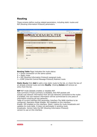 48
Routing
These screens define routing related parameters, including static routes and
RIP (Routing Information Protocol) parameters.
Routing Table Flags Indicates the route status:
C = Direct connection on the same subnet.
S = Static route.
R = RIP (Routing Information Protocol) assigned route.
I = ICMP (Internet Control Message Protocol) Redirect route.
Static Route Click Add to add a new static route to the list, or check the box of
an already entered route and click Modify. Clicking Delete will remove an
entry from the list.
RIP RIP mode Globally enables or disables RIP.
Auto summary If Auto summary is disabled, then RIP packets will
include sub-network information from all sub-networks connected to the router.
If enabled, this sub-network information will be summarized to one piece of
information covering all sub-networks.
Table of current Interface RIP parameter Interface The WAN interface to be
configured. Operation Mode Disable: RIP disabled on this interface.
Enable: RIP enabled on this interface. Silent: Listens for route broadcasts and
updates its route table. It does not participate in sending route
broadcasts. Version Sets the RIP (Routing Information Protocol)
version to use on this interface.
 