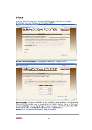 49
Snmp
Use the SNMP configuration screen to display and modify parameters for
the Simple Network Management Protocol (SNMP).
SNMP operation mode to select the SNMP modes for this device.
Community A computer attached to the network, called a Network Management
Station (NMS), can be used to access this information. Access rights to the agent
are controlled by community strings. To communicate with the Router, the NMS
must first submit a valid community string for authentication.
Note: Up to five community names may be entered.
 