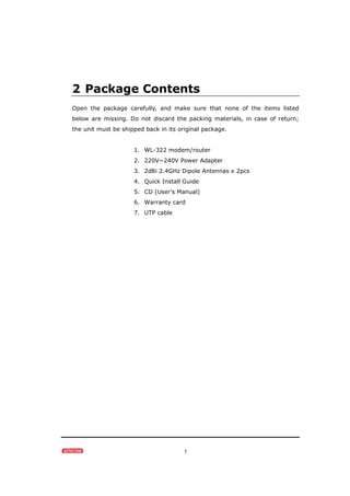 5
2 Package Contents
Open the package carefully, and make sure that none of the items listed
below are missing. Do not discard the packing materials, in case of return;
the unit must be shipped back in its original package.
1. WL-322 modem/router
2. 220V~240V Power Adapter
3. 2dBi 2.4GHz Dipole Antennas x 2pcs
4. Quick Install Guide
5. CD (User’s Manual)
6. Warranty card
7. UTP cable
 