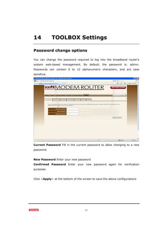 51
14 TOOLBOX Settings
Password change options
You can change the password required to log into the broadband router's
system web-based management. By default, the password is: admin.
Passwords can contain 0 to 12 alphanumeric characters, and are case
sensitive.
Current Password Fill in the current password to allow changing to a new
password.
New Password Enter your new password
Confirmed Password Enter your new password again for verification
purposes
Click <Apply> at the bottom of the screen to save the above configurations
 