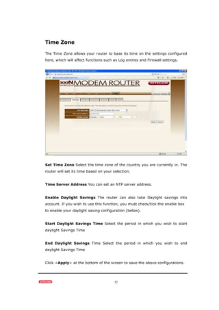 52
Time Zone
The Time Zone allows your router to base its time on the settings configured
here, which will affect functions such as Log entries and Firewall settings.
Set Time Zone Select the time zone of the country you are currently in. The
router will set its time based on your selection.
Time Server Address You can set an NTP server address.
Enable Daylight Savings The router can also take Daylight savings into
account. If you wish to use this function, you must check/tick the enable box
to enable your daylight saving configuration (below).
Start Daylight Savings Time Select the period in which you wish to start
daylight Savings Time
End Daylight Savings Time Select the period in which you wish to end
daylight Savings Time
Click <Apply> at the bottom of the screen to save the above configurations.
 